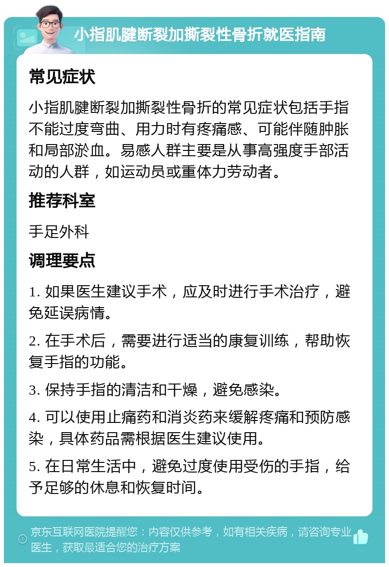 小指肌腱断裂加撕裂性骨折就医指南 常见症状 小指肌腱断裂加撕裂性骨折的常见症状包括手指不能过度弯曲、用力时有疼痛感、可能伴随肿胀和局部淤血。易感人群主要是从事高强度手部活动的人群，如运动员或重体力劳动者。 推荐科室 手足外科 调理要点 1. 如果医生建议手术，应及时进行手术治疗，避免延误病情。 2. 在手术后，需要进行适当的康复训练，帮助恢复手指的功能。 3. 保持手指的清洁和干燥，避免感染。 4. 可以使用止痛药和消炎药来缓解疼痛和预防感染，具体药品需根据医生建议使用。 5. 在日常生活中，避免过度使用受伤的手指，给予足够的休息和恢复时间。