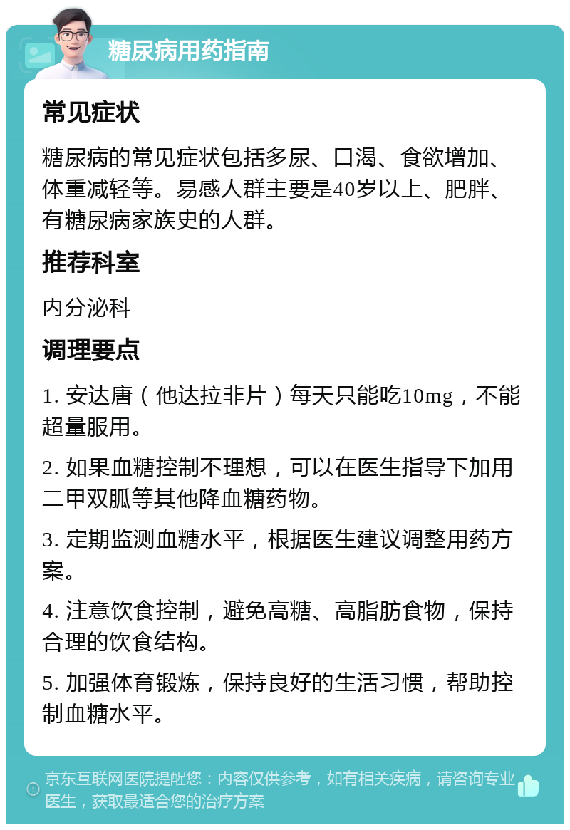 糖尿病用药指南 常见症状 糖尿病的常见症状包括多尿、口渴、食欲增加、体重减轻等。易感人群主要是40岁以上、肥胖、有糖尿病家族史的人群。 推荐科室 内分泌科 调理要点 1. 安达唐（他达拉非片）每天只能吃10mg，不能超量服用。 2. 如果血糖控制不理想，可以在医生指导下加用二甲双胍等其他降血糖药物。 3. 定期监测血糖水平，根据医生建议调整用药方案。 4. 注意饮食控制，避免高糖、高脂肪食物，保持合理的饮食结构。 5. 加强体育锻炼，保持良好的生活习惯，帮助控制血糖水平。