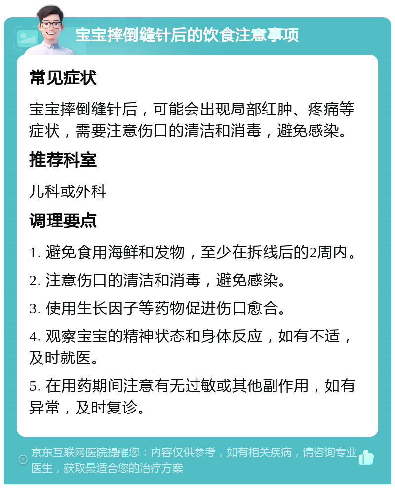 宝宝摔倒缝针后的饮食注意事项 常见症状 宝宝摔倒缝针后，可能会出现局部红肿、疼痛等症状，需要注意伤口的清洁和消毒，避免感染。 推荐科室 儿科或外科 调理要点 1. 避免食用海鲜和发物，至少在拆线后的2周内。 2. 注意伤口的清洁和消毒，避免感染。 3. 使用生长因子等药物促进伤口愈合。 4. 观察宝宝的精神状态和身体反应，如有不适，及时就医。 5. 在用药期间注意有无过敏或其他副作用，如有异常，及时复诊。