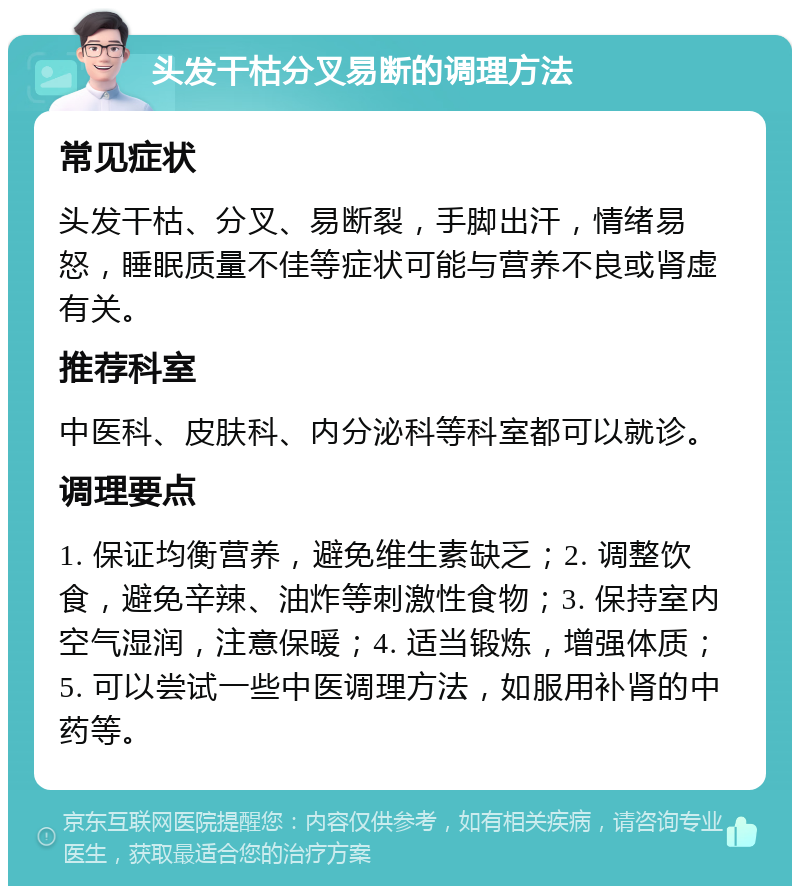 头发干枯分叉易断的调理方法 常见症状 头发干枯、分叉、易断裂，手脚出汗，情绪易怒，睡眠质量不佳等症状可能与营养不良或肾虚有关。 推荐科室 中医科、皮肤科、内分泌科等科室都可以就诊。 调理要点 1. 保证均衡营养，避免维生素缺乏；2. 调整饮食，避免辛辣、油炸等刺激性食物；3. 保持室内空气湿润，注意保暖；4. 适当锻炼，增强体质；5. 可以尝试一些中医调理方法，如服用补肾的中药等。