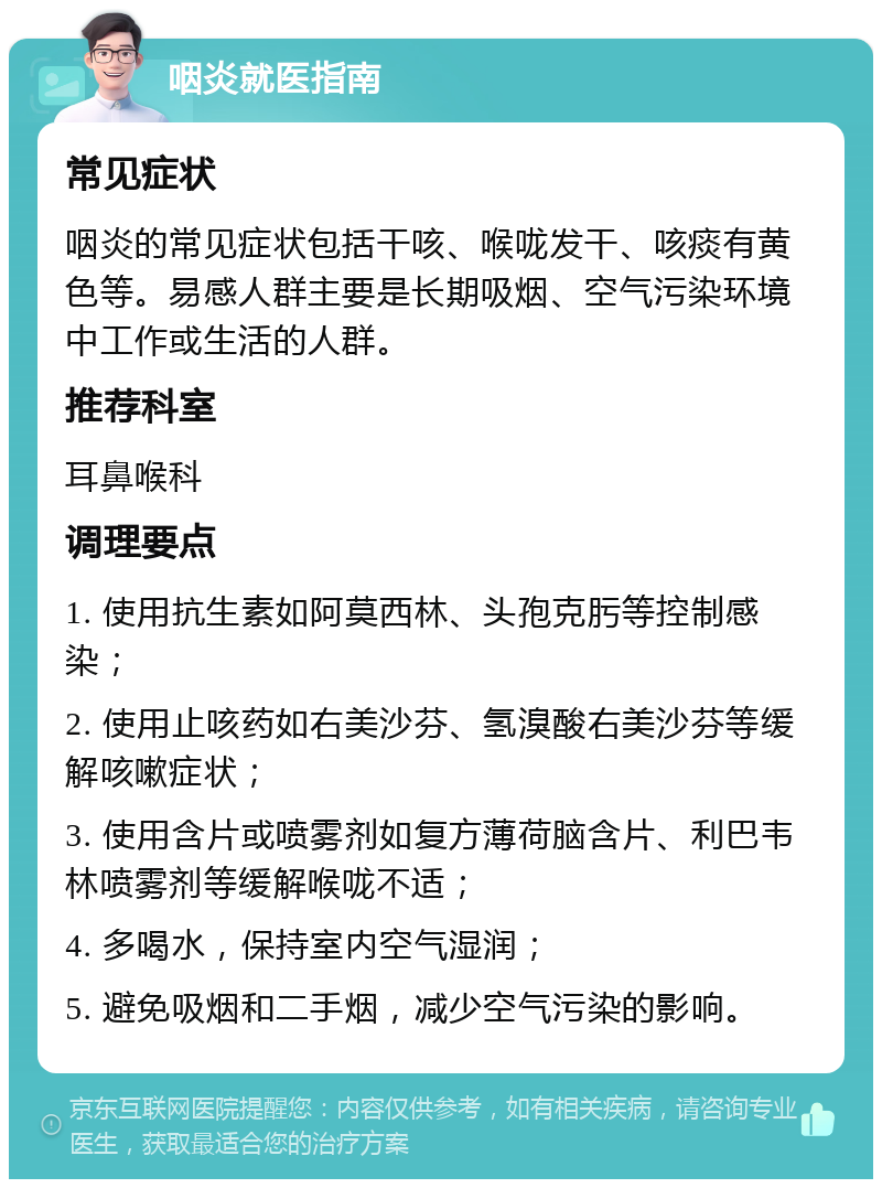 咽炎就医指南 常见症状 咽炎的常见症状包括干咳、喉咙发干、咳痰有黄色等。易感人群主要是长期吸烟、空气污染环境中工作或生活的人群。 推荐科室 耳鼻喉科 调理要点 1. 使用抗生素如阿莫西林、头孢克肟等控制感染； 2. 使用止咳药如右美沙芬、氢溴酸右美沙芬等缓解咳嗽症状； 3. 使用含片或喷雾剂如复方薄荷脑含片、利巴韦林喷雾剂等缓解喉咙不适； 4. 多喝水，保持室内空气湿润； 5. 避免吸烟和二手烟，减少空气污染的影响。