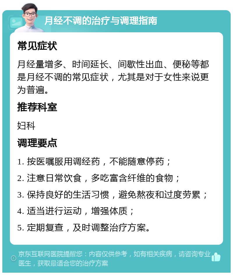 月经不调的治疗与调理指南 常见症状 月经量增多、时间延长、间歇性出血、便秘等都是月经不调的常见症状，尤其是对于女性来说更为普遍。 推荐科室 妇科 调理要点 1. 按医嘱服用调经药，不能随意停药； 2. 注意日常饮食，多吃富含纤维的食物； 3. 保持良好的生活习惯，避免熬夜和过度劳累； 4. 适当进行运动，增强体质； 5. 定期复查，及时调整治疗方案。