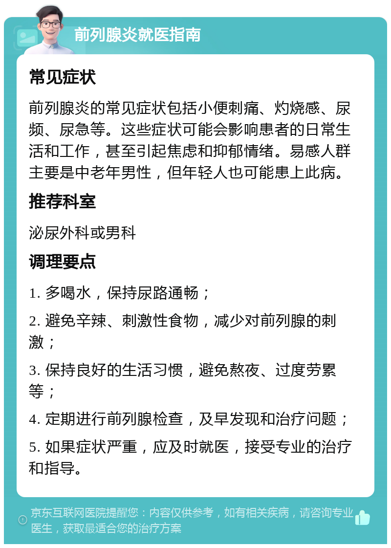 前列腺炎就医指南 常见症状 前列腺炎的常见症状包括小便刺痛、灼烧感、尿频、尿急等。这些症状可能会影响患者的日常生活和工作，甚至引起焦虑和抑郁情绪。易感人群主要是中老年男性，但年轻人也可能患上此病。 推荐科室 泌尿外科或男科 调理要点 1. 多喝水，保持尿路通畅； 2. 避免辛辣、刺激性食物，减少对前列腺的刺激； 3. 保持良好的生活习惯，避免熬夜、过度劳累等； 4. 定期进行前列腺检查，及早发现和治疗问题； 5. 如果症状严重，应及时就医，接受专业的治疗和指导。