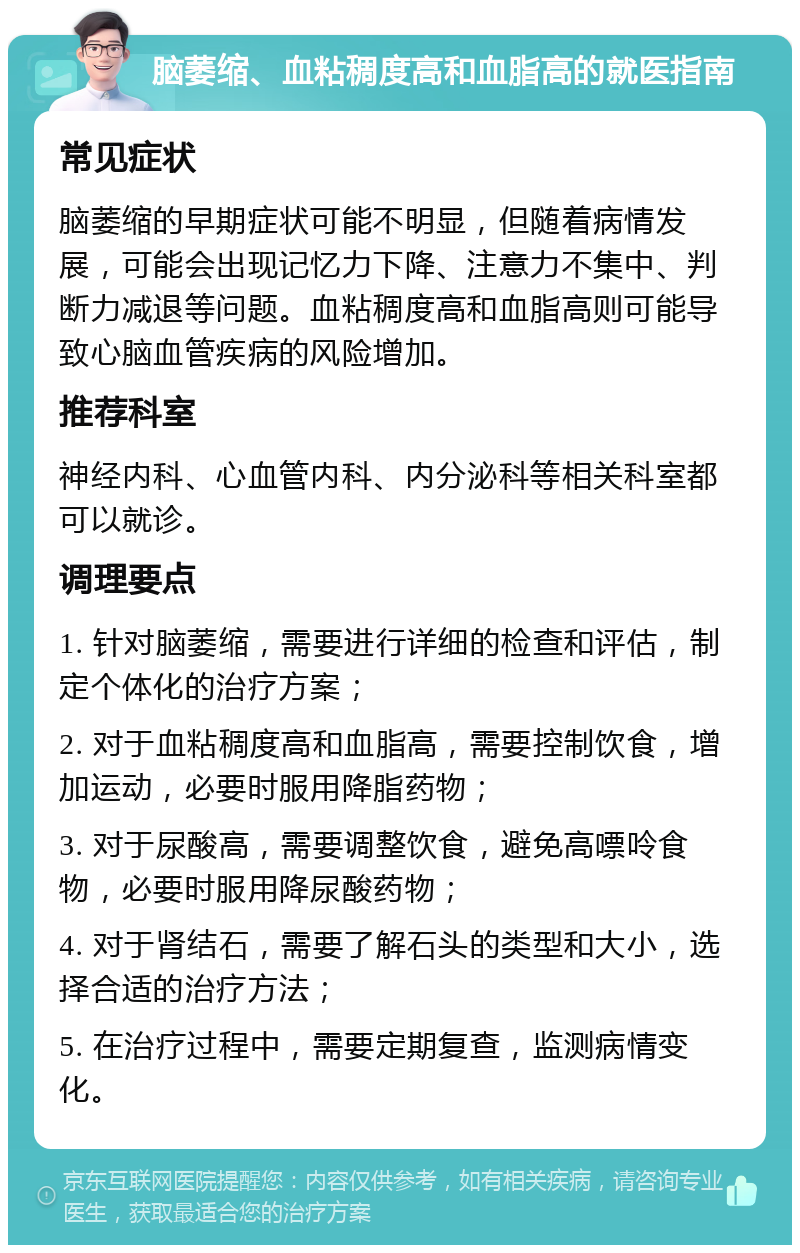 脑萎缩、血粘稠度高和血脂高的就医指南 常见症状 脑萎缩的早期症状可能不明显，但随着病情发展，可能会出现记忆力下降、注意力不集中、判断力减退等问题。血粘稠度高和血脂高则可能导致心脑血管疾病的风险增加。 推荐科室 神经内科、心血管内科、内分泌科等相关科室都可以就诊。 调理要点 1. 针对脑萎缩，需要进行详细的检查和评估，制定个体化的治疗方案； 2. 对于血粘稠度高和血脂高，需要控制饮食，增加运动，必要时服用降脂药物； 3. 对于尿酸高，需要调整饮食，避免高嘌呤食物，必要时服用降尿酸药物； 4. 对于肾结石，需要了解石头的类型和大小，选择合适的治疗方法； 5. 在治疗过程中，需要定期复查，监测病情变化。