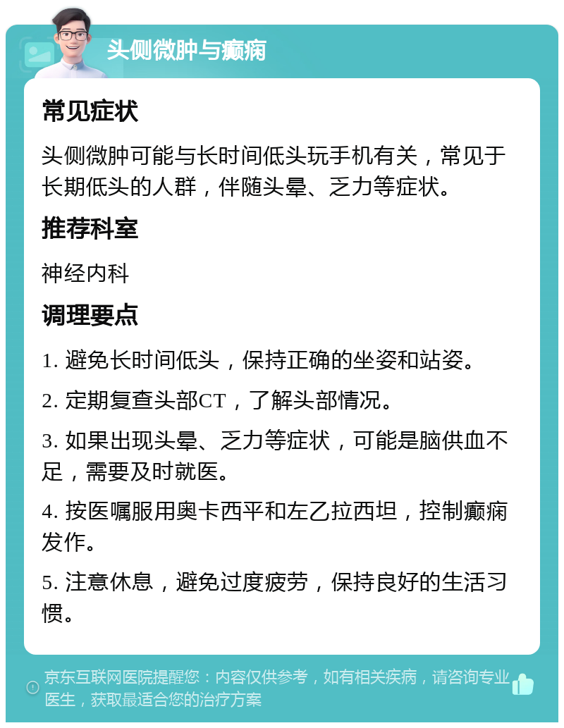 头侧微肿与癫痫 常见症状 头侧微肿可能与长时间低头玩手机有关，常见于长期低头的人群，伴随头晕、乏力等症状。 推荐科室 神经内科 调理要点 1. 避免长时间低头，保持正确的坐姿和站姿。 2. 定期复查头部CT，了解头部情况。 3. 如果出现头晕、乏力等症状，可能是脑供血不足，需要及时就医。 4. 按医嘱服用奥卡西平和左乙拉西坦，控制癫痫发作。 5. 注意休息，避免过度疲劳，保持良好的生活习惯。