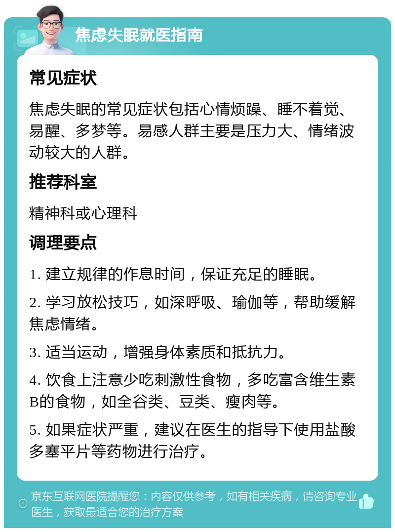 焦虑失眠就医指南 常见症状 焦虑失眠的常见症状包括心情烦躁、睡不着觉、易醒、多梦等。易感人群主要是压力大、情绪波动较大的人群。 推荐科室 精神科或心理科 调理要点 1. 建立规律的作息时间，保证充足的睡眠。 2. 学习放松技巧，如深呼吸、瑜伽等，帮助缓解焦虑情绪。 3. 适当运动，增强身体素质和抵抗力。 4. 饮食上注意少吃刺激性食物，多吃富含维生素B的食物，如全谷类、豆类、瘦肉等。 5. 如果症状严重，建议在医生的指导下使用盐酸多塞平片等药物进行治疗。