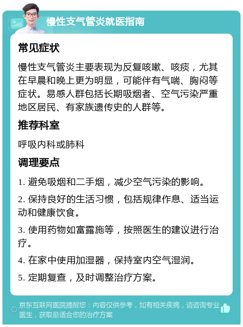 慢性支气管炎就医指南 常见症状 慢性支气管炎主要表现为反复咳嗽、咳痰，尤其在早晨和晚上更为明显，可能伴有气喘、胸闷等症状。易感人群包括长期吸烟者、空气污染严重地区居民、有家族遗传史的人群等。 推荐科室 呼吸内科或肺科 调理要点 1. 避免吸烟和二手烟，减少空气污染的影响。 2. 保持良好的生活习惯，包括规律作息、适当运动和健康饮食。 3. 使用药物如富露施等，按照医生的建议进行治疗。 4. 在家中使用加湿器，保持室内空气湿润。 5. 定期复查，及时调整治疗方案。