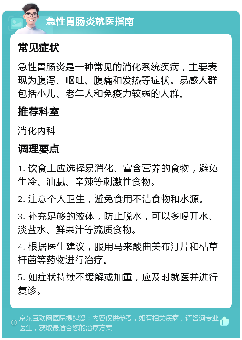 急性胃肠炎就医指南 常见症状 急性胃肠炎是一种常见的消化系统疾病，主要表现为腹泻、呕吐、腹痛和发热等症状。易感人群包括小儿、老年人和免疫力较弱的人群。 推荐科室 消化内科 调理要点 1. 饮食上应选择易消化、富含营养的食物，避免生冷、油腻、辛辣等刺激性食物。 2. 注意个人卫生，避免食用不洁食物和水源。 3. 补充足够的液体，防止脱水，可以多喝开水、淡盐水、鲜果汁等流质食物。 4. 根据医生建议，服用马来酸曲美布汀片和枯草杆菌等药物进行治疗。 5. 如症状持续不缓解或加重，应及时就医并进行复诊。