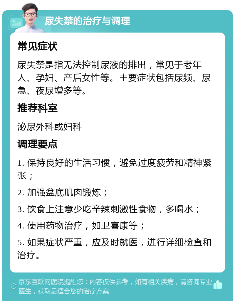 尿失禁的治疗与调理 常见症状 尿失禁是指无法控制尿液的排出，常见于老年人、孕妇、产后女性等。主要症状包括尿频、尿急、夜尿增多等。 推荐科室 泌尿外科或妇科 调理要点 1. 保持良好的生活习惯，避免过度疲劳和精神紧张； 2. 加强盆底肌肉锻炼； 3. 饮食上注意少吃辛辣刺激性食物，多喝水； 4. 使用药物治疗，如卫喜康等； 5. 如果症状严重，应及时就医，进行详细检查和治疗。