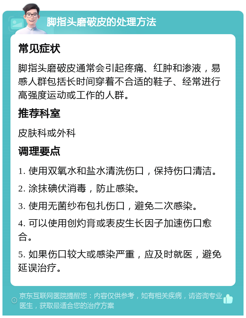 脚指头磨破皮的处理方法 常见症状 脚指头磨破皮通常会引起疼痛、红肿和渗液，易感人群包括长时间穿着不合适的鞋子、经常进行高强度运动或工作的人群。 推荐科室 皮肤科或外科 调理要点 1. 使用双氧水和盐水清洗伤口，保持伤口清洁。 2. 涂抹碘伏消毒，防止感染。 3. 使用无菌纱布包扎伤口，避免二次感染。 4. 可以使用创灼膏或表皮生长因子加速伤口愈合。 5. 如果伤口较大或感染严重，应及时就医，避免延误治疗。