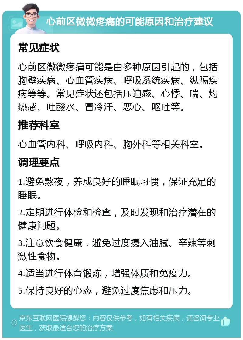 心前区微微疼痛的可能原因和治疗建议 常见症状 心前区微微疼痛可能是由多种原因引起的，包括胸壁疾病、心血管疾病、呼吸系统疾病、纵隔疾病等等。常见症状还包括压迫感、心悸、喘、灼热感、吐酸水、冒冷汗、恶心、呕吐等。 推荐科室 心血管内科、呼吸内科、胸外科等相关科室。 调理要点 1.避免熬夜，养成良好的睡眠习惯，保证充足的睡眠。 2.定期进行体检和检查，及时发现和治疗潜在的健康问题。 3.注意饮食健康，避免过度摄入油腻、辛辣等刺激性食物。 4.适当进行体育锻炼，增强体质和免疫力。 5.保持良好的心态，避免过度焦虑和压力。