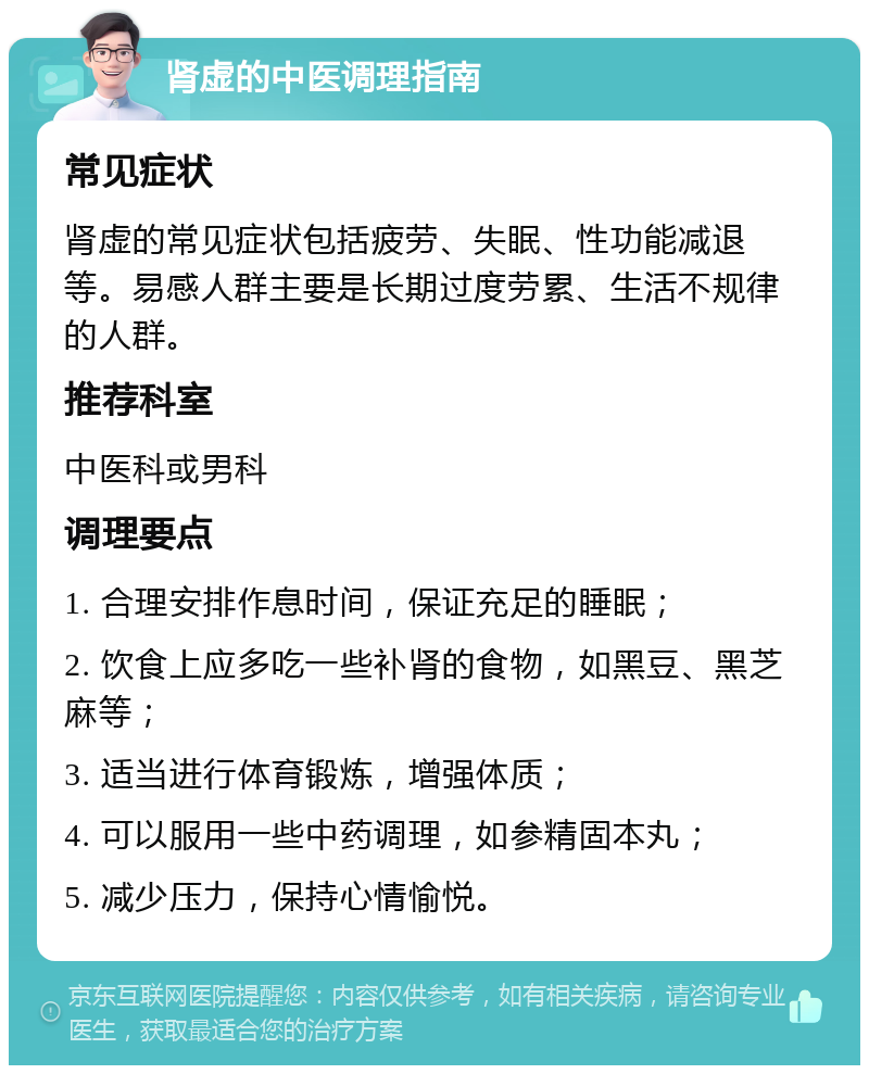 肾虚的中医调理指南 常见症状 肾虚的常见症状包括疲劳、失眠、性功能减退等。易感人群主要是长期过度劳累、生活不规律的人群。 推荐科室 中医科或男科 调理要点 1. 合理安排作息时间，保证充足的睡眠； 2. 饮食上应多吃一些补肾的食物，如黑豆、黑芝麻等； 3. 适当进行体育锻炼，增强体质； 4. 可以服用一些中药调理，如参精固本丸； 5. 减少压力，保持心情愉悦。