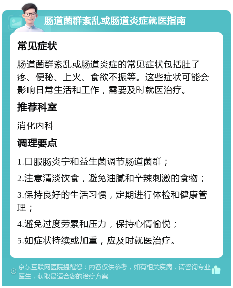 肠道菌群紊乱或肠道炎症就医指南 常见症状 肠道菌群紊乱或肠道炎症的常见症状包括肚子疼、便秘、上火、食欲不振等。这些症状可能会影响日常生活和工作，需要及时就医治疗。 推荐科室 消化内科 调理要点 1.口服肠炎宁和益生菌调节肠道菌群； 2.注意清淡饮食，避免油腻和辛辣刺激的食物； 3.保持良好的生活习惯，定期进行体检和健康管理； 4.避免过度劳累和压力，保持心情愉悦； 5.如症状持续或加重，应及时就医治疗。