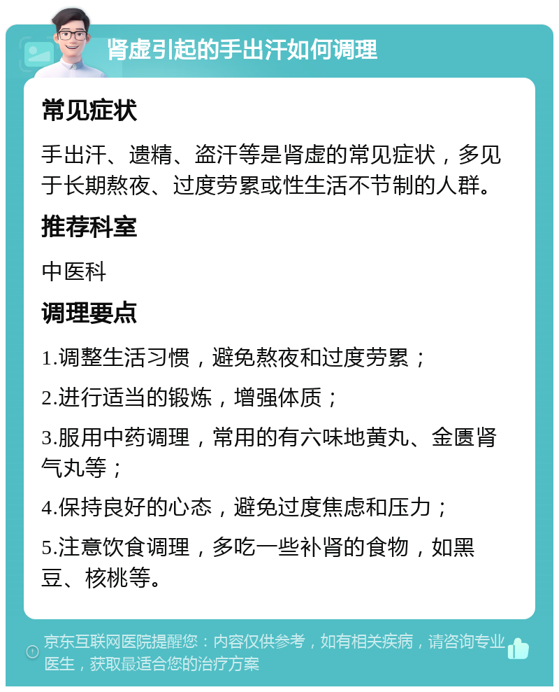 肾虚引起的手出汗如何调理 常见症状 手出汗、遗精、盗汗等是肾虚的常见症状，多见于长期熬夜、过度劳累或性生活不节制的人群。 推荐科室 中医科 调理要点 1.调整生活习惯，避免熬夜和过度劳累； 2.进行适当的锻炼，增强体质； 3.服用中药调理，常用的有六味地黄丸、金匮肾气丸等； 4.保持良好的心态，避免过度焦虑和压力； 5.注意饮食调理，多吃一些补肾的食物，如黑豆、核桃等。