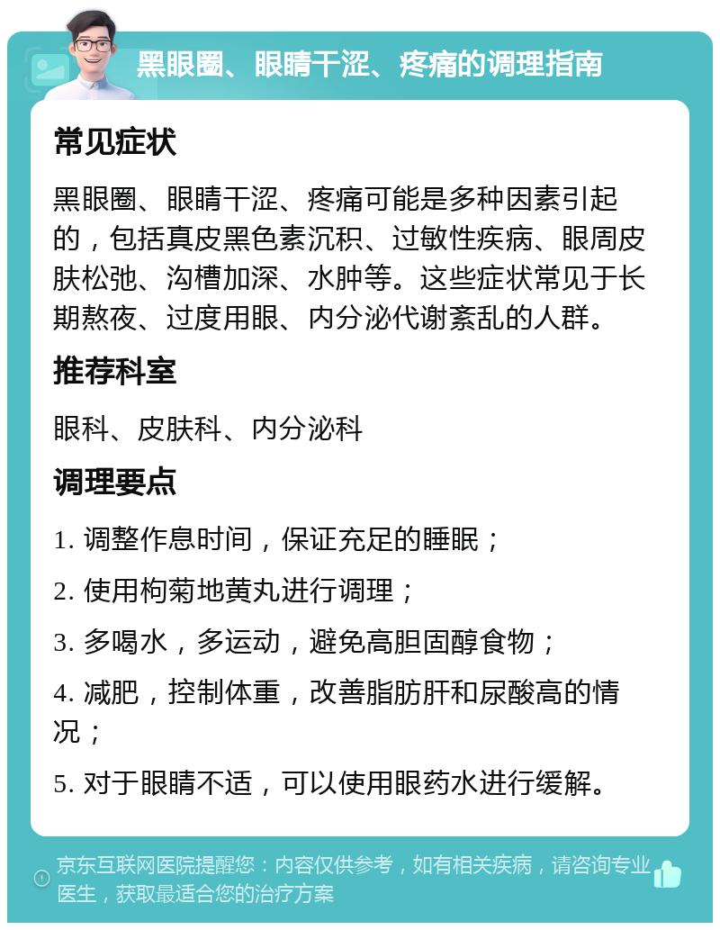 黑眼圈、眼睛干涩、疼痛的调理指南 常见症状 黑眼圈、眼睛干涩、疼痛可能是多种因素引起的，包括真皮黑色素沉积、过敏性疾病、眼周皮肤松弛、沟槽加深、水肿等。这些症状常见于长期熬夜、过度用眼、内分泌代谢紊乱的人群。 推荐科室 眼科、皮肤科、内分泌科 调理要点 1. 调整作息时间，保证充足的睡眠； 2. 使用枸菊地黄丸进行调理； 3. 多喝水，多运动，避免高胆固醇食物； 4. 减肥，控制体重，改善脂肪肝和尿酸高的情况； 5. 对于眼睛不适，可以使用眼药水进行缓解。