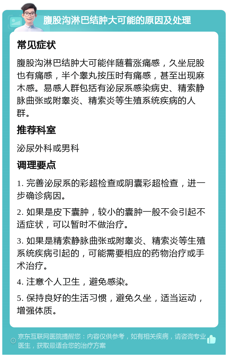 腹股沟淋巴结肿大可能的原因及处理 常见症状 腹股沟淋巴结肿大可能伴随着涨痛感，久坐屁股也有痛感，半个睾丸按压时有痛感，甚至出现麻木感。易感人群包括有泌尿系感染病史、精索静脉曲张或附睾炎、精索炎等生殖系统疾病的人群。 推荐科室 泌尿外科或男科 调理要点 1. 完善泌尿系的彩超检查或阴囊彩超检查，进一步确诊病因。 2. 如果是皮下囊肿，较小的囊肿一般不会引起不适症状，可以暂时不做治疗。 3. 如果是精索静脉曲张或附睾炎、精索炎等生殖系统疾病引起的，可能需要相应的药物治疗或手术治疗。 4. 注意个人卫生，避免感染。 5. 保持良好的生活习惯，避免久坐，适当运动，增强体质。