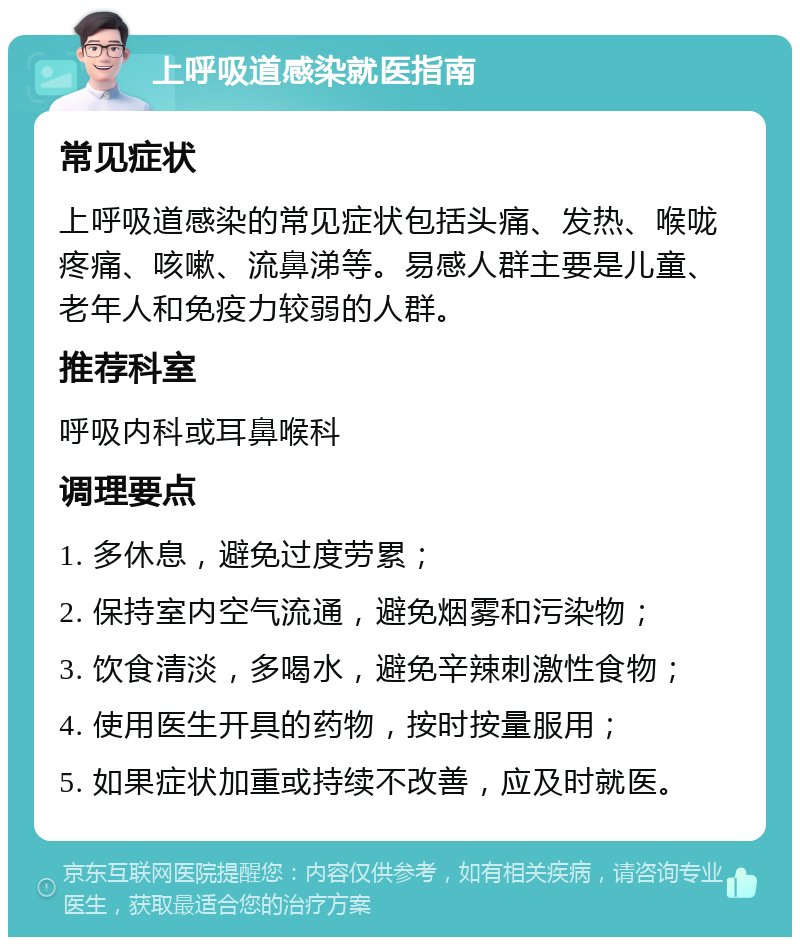 上呼吸道感染就医指南 常见症状 上呼吸道感染的常见症状包括头痛、发热、喉咙疼痛、咳嗽、流鼻涕等。易感人群主要是儿童、老年人和免疫力较弱的人群。 推荐科室 呼吸内科或耳鼻喉科 调理要点 1. 多休息，避免过度劳累； 2. 保持室内空气流通，避免烟雾和污染物； 3. 饮食清淡，多喝水，避免辛辣刺激性食物； 4. 使用医生开具的药物，按时按量服用； 5. 如果症状加重或持续不改善，应及时就医。