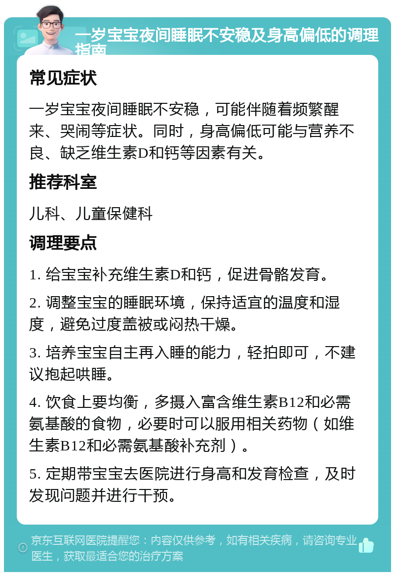 一岁宝宝夜间睡眠不安稳及身高偏低的调理指南 常见症状 一岁宝宝夜间睡眠不安稳，可能伴随着频繁醒来、哭闹等症状。同时，身高偏低可能与营养不良、缺乏维生素D和钙等因素有关。 推荐科室 儿科、儿童保健科 调理要点 1. 给宝宝补充维生素D和钙，促进骨骼发育。 2. 调整宝宝的睡眠环境，保持适宜的温度和湿度，避免过度盖被或闷热干燥。 3. 培养宝宝自主再入睡的能力，轻拍即可，不建议抱起哄睡。 4. 饮食上要均衡，多摄入富含维生素B12和必需氨基酸的食物，必要时可以服用相关药物（如维生素B12和必需氨基酸补充剂）。 5. 定期带宝宝去医院进行身高和发育检查，及时发现问题并进行干预。