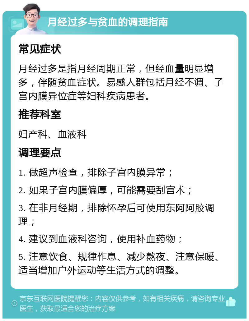 月经过多与贫血的调理指南 常见症状 月经过多是指月经周期正常，但经血量明显增多，伴随贫血症状。易感人群包括月经不调、子宫内膜异位症等妇科疾病患者。 推荐科室 妇产科、血液科 调理要点 1. 做超声检查，排除子宫内膜异常； 2. 如果子宫内膜偏厚，可能需要刮宫术； 3. 在非月经期，排除怀孕后可使用东阿阿胶调理； 4. 建议到血液科咨询，使用补血药物； 5. 注意饮食、规律作息、减少熬夜、注意保暖、适当增加户外运动等生活方式的调整。