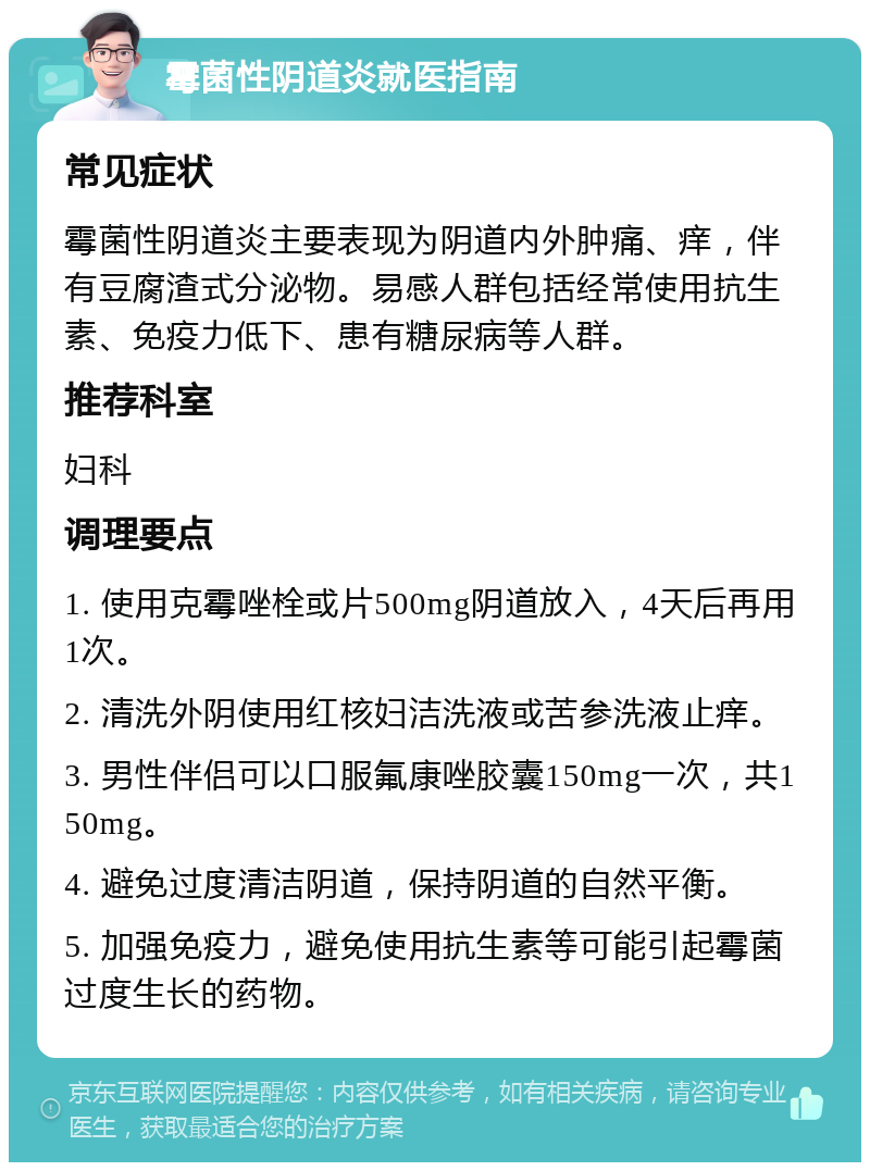 霉菌性阴道炎就医指南 常见症状 霉菌性阴道炎主要表现为阴道内外肿痛、痒，伴有豆腐渣式分泌物。易感人群包括经常使用抗生素、免疫力低下、患有糖尿病等人群。 推荐科室 妇科 调理要点 1. 使用克霉唑栓或片500mg阴道放入，4天后再用1次。 2. 清洗外阴使用红核妇洁洗液或苦参洗液止痒。 3. 男性伴侣可以口服氟康唑胶囊150mg一次，共150mg。 4. 避免过度清洁阴道，保持阴道的自然平衡。 5. 加强免疫力，避免使用抗生素等可能引起霉菌过度生长的药物。