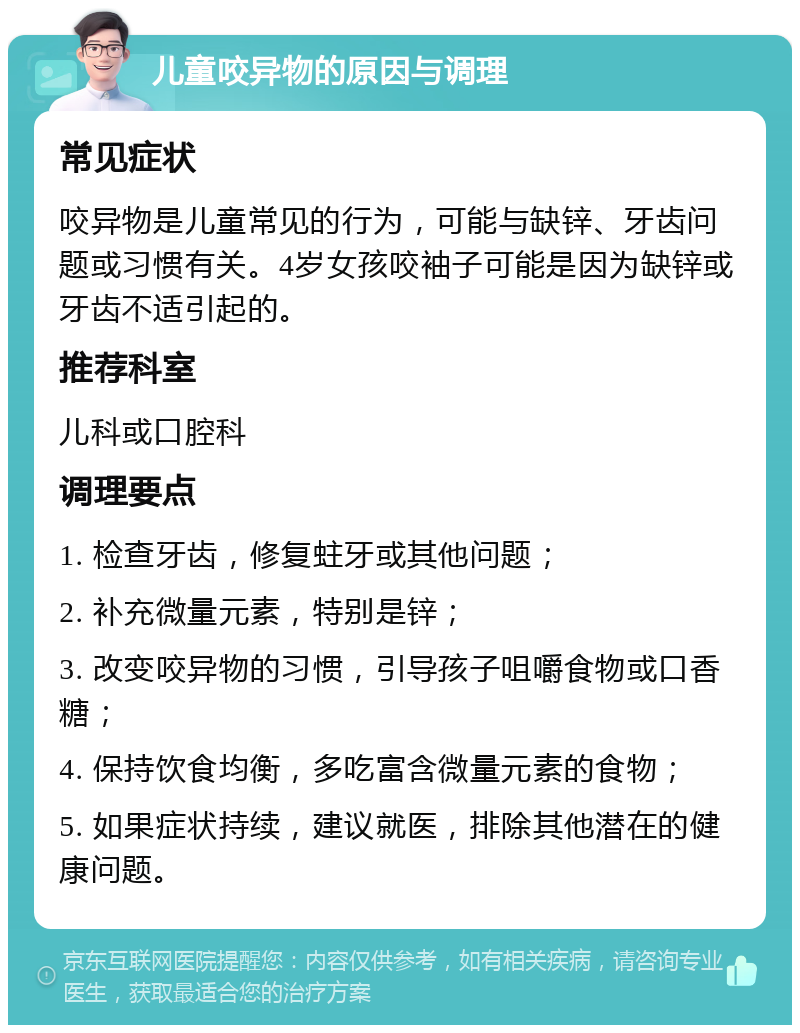 儿童咬异物的原因与调理 常见症状 咬异物是儿童常见的行为，可能与缺锌、牙齿问题或习惯有关。4岁女孩咬袖子可能是因为缺锌或牙齿不适引起的。 推荐科室 儿科或口腔科 调理要点 1. 检查牙齿，修复蛀牙或其他问题； 2. 补充微量元素，特别是锌； 3. 改变咬异物的习惯，引导孩子咀嚼食物或口香糖； 4. 保持饮食均衡，多吃富含微量元素的食物； 5. 如果症状持续，建议就医，排除其他潜在的健康问题。