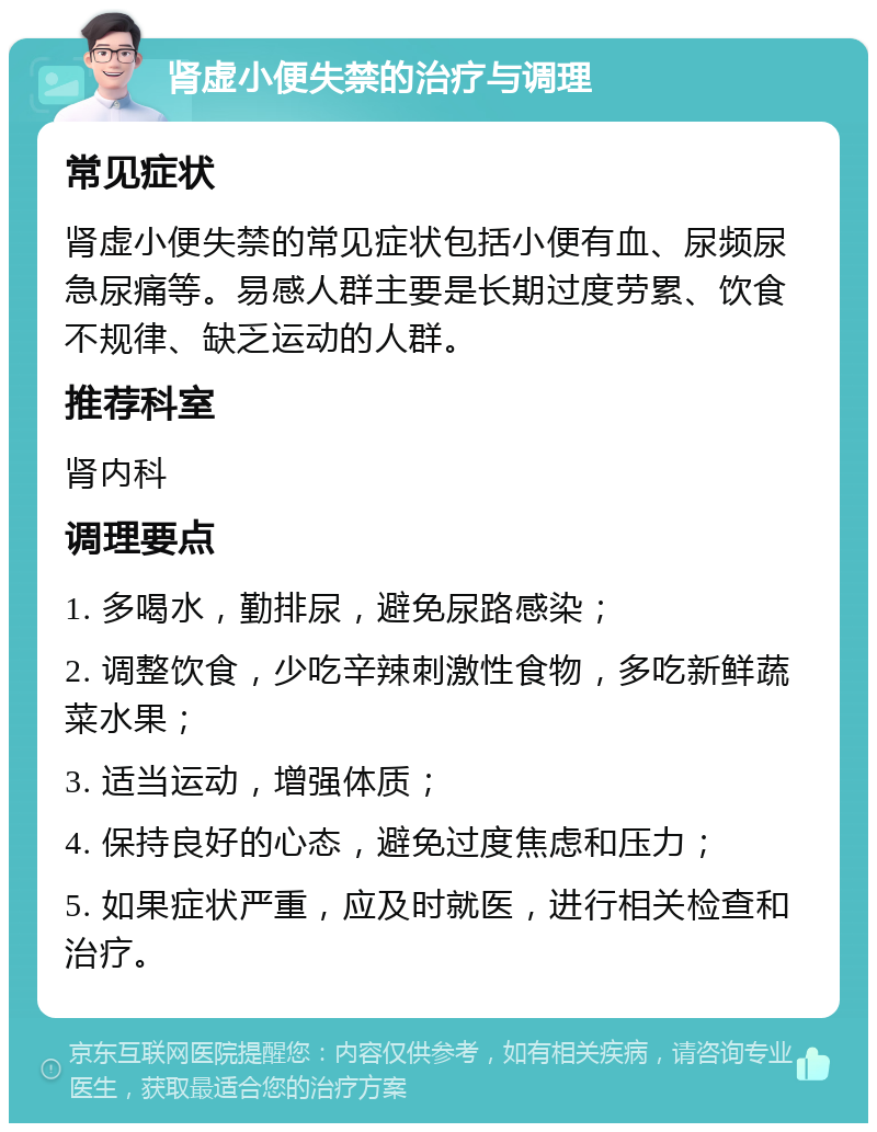 肾虚小便失禁的治疗与调理 常见症状 肾虚小便失禁的常见症状包括小便有血、尿频尿急尿痛等。易感人群主要是长期过度劳累、饮食不规律、缺乏运动的人群。 推荐科室 肾内科 调理要点 1. 多喝水，勤排尿，避免尿路感染； 2. 调整饮食，少吃辛辣刺激性食物，多吃新鲜蔬菜水果； 3. 适当运动，增强体质； 4. 保持良好的心态，避免过度焦虑和压力； 5. 如果症状严重，应及时就医，进行相关检查和治疗。