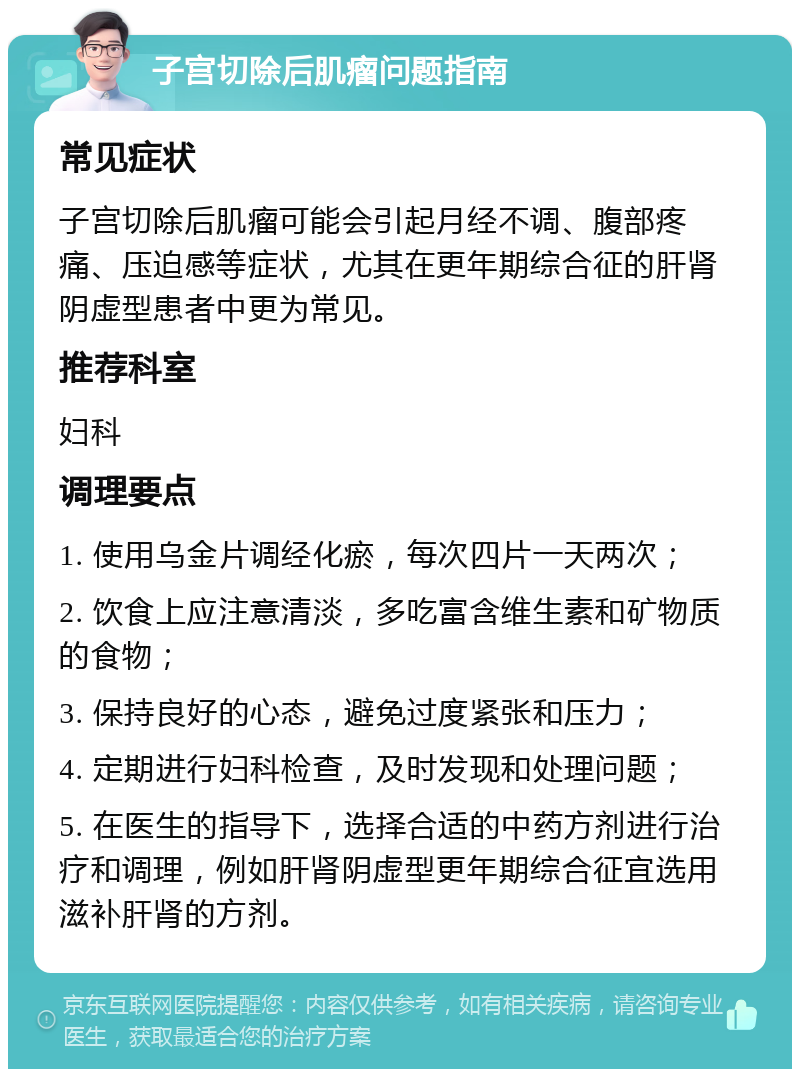 子宫切除后肌瘤问题指南 常见症状 子宫切除后肌瘤可能会引起月经不调、腹部疼痛、压迫感等症状，尤其在更年期综合征的肝肾阴虚型患者中更为常见。 推荐科室 妇科 调理要点 1. 使用乌金片调经化瘀，每次四片一天两次； 2. 饮食上应注意清淡，多吃富含维生素和矿物质的食物； 3. 保持良好的心态，避免过度紧张和压力； 4. 定期进行妇科检查，及时发现和处理问题； 5. 在医生的指导下，选择合适的中药方剂进行治疗和调理，例如肝肾阴虚型更年期综合征宜选用滋补肝肾的方剂。