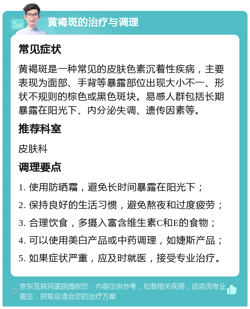 黄褐斑的治疗与调理 常见症状 黄褐斑是一种常见的皮肤色素沉着性疾病，主要表现为面部、手背等暴露部位出现大小不一、形状不规则的棕色或黑色斑块。易感人群包括长期暴露在阳光下、内分泌失调、遗传因素等。 推荐科室 皮肤科 调理要点 1. 使用防晒霜，避免长时间暴露在阳光下； 2. 保持良好的生活习惯，避免熬夜和过度疲劳； 3. 合理饮食，多摄入富含维生素C和E的食物； 4. 可以使用美白产品或中药调理，如婕斯产品； 5. 如果症状严重，应及时就医，接受专业治疗。