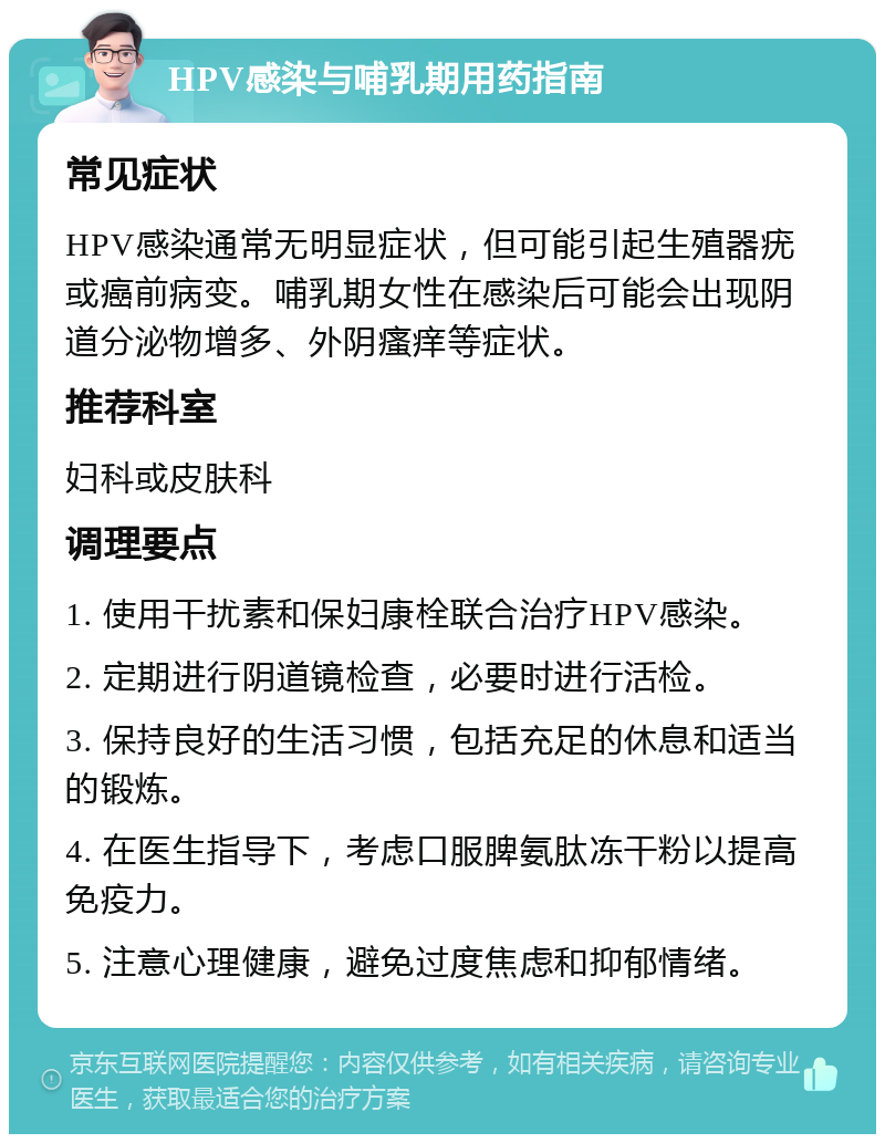 HPV感染与哺乳期用药指南 常见症状 HPV感染通常无明显症状，但可能引起生殖器疣或癌前病变。哺乳期女性在感染后可能会出现阴道分泌物增多、外阴瘙痒等症状。 推荐科室 妇科或皮肤科 调理要点 1. 使用干扰素和保妇康栓联合治疗HPV感染。 2. 定期进行阴道镜检查，必要时进行活检。 3. 保持良好的生活习惯，包括充足的休息和适当的锻炼。 4. 在医生指导下，考虑口服脾氨肽冻干粉以提高免疫力。 5. 注意心理健康，避免过度焦虑和抑郁情绪。