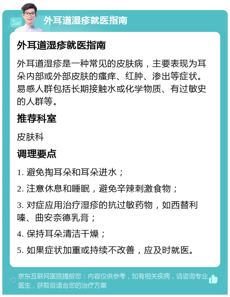 外耳道湿疹就医指南 外耳道湿疹就医指南 外耳道湿疹是一种常见的皮肤病，主要表现为耳朵内部或外部皮肤的瘙痒、红肿、渗出等症状。易感人群包括长期接触水或化学物质、有过敏史的人群等。 推荐科室 皮肤科 调理要点 1. 避免掏耳朵和耳朵进水； 2. 注意休息和睡眠，避免辛辣刺激食物； 3. 对症应用治疗湿疹的抗过敏药物，如西替利嗪、曲安奈德乳膏； 4. 保持耳朵清洁干燥； 5. 如果症状加重或持续不改善，应及时就医。