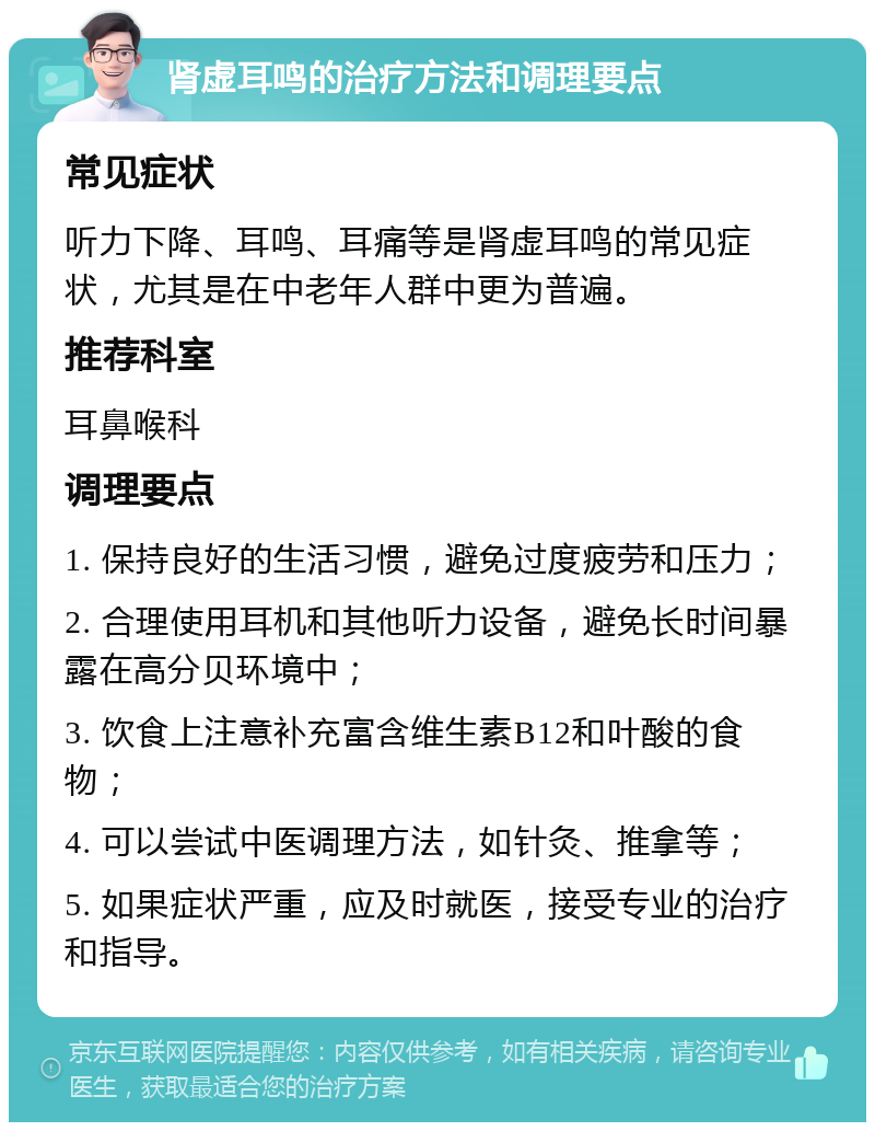 肾虚耳鸣的治疗方法和调理要点 常见症状 听力下降、耳鸣、耳痛等是肾虚耳鸣的常见症状，尤其是在中老年人群中更为普遍。 推荐科室 耳鼻喉科 调理要点 1. 保持良好的生活习惯，避免过度疲劳和压力； 2. 合理使用耳机和其他听力设备，避免长时间暴露在高分贝环境中； 3. 饮食上注意补充富含维生素B12和叶酸的食物； 4. 可以尝试中医调理方法，如针灸、推拿等； 5. 如果症状严重，应及时就医，接受专业的治疗和指导。