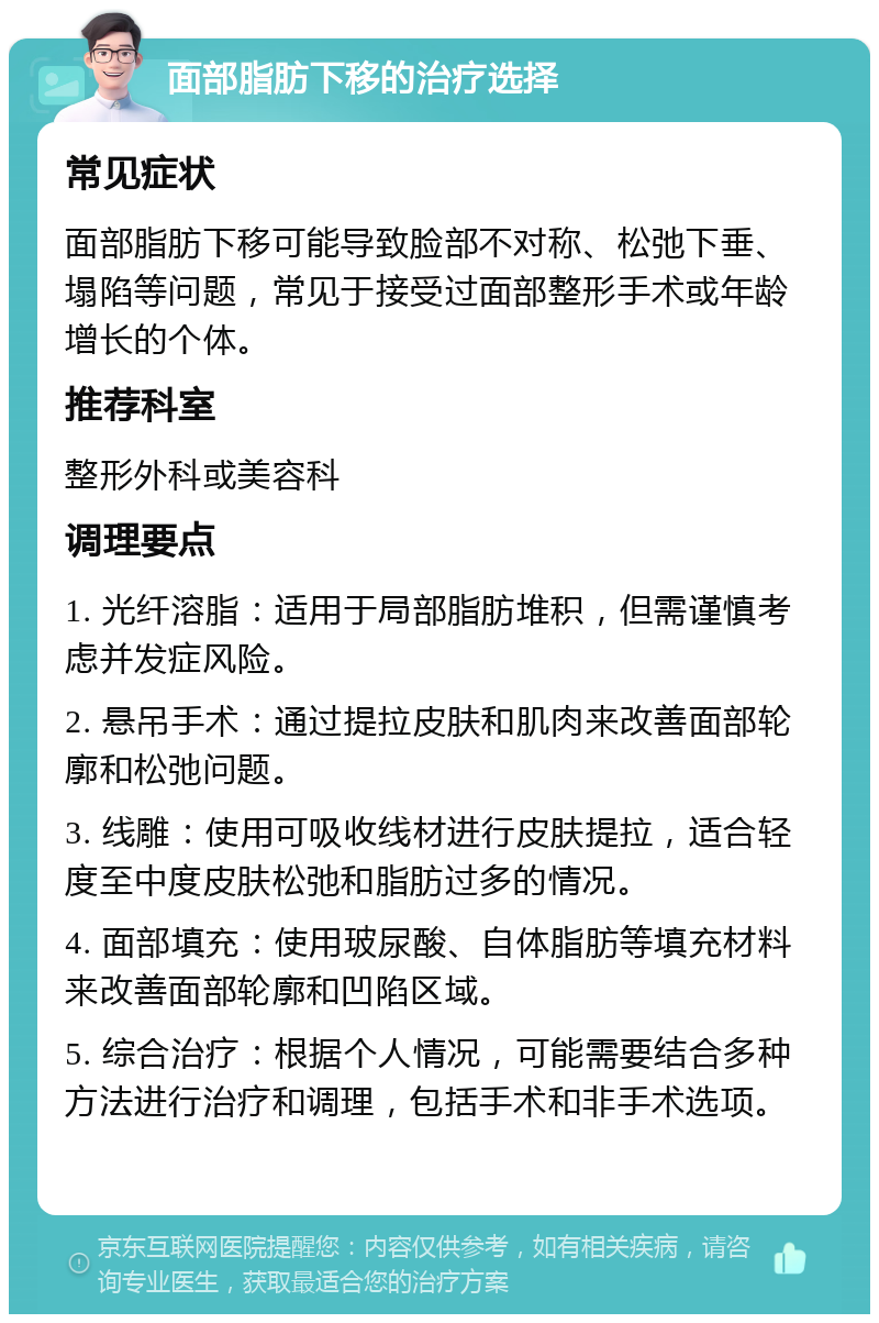 面部脂肪下移的治疗选择 常见症状 面部脂肪下移可能导致脸部不对称、松弛下垂、塌陷等问题，常见于接受过面部整形手术或年龄增长的个体。 推荐科室 整形外科或美容科 调理要点 1. 光纤溶脂：适用于局部脂肪堆积，但需谨慎考虑并发症风险。 2. 悬吊手术：通过提拉皮肤和肌肉来改善面部轮廓和松弛问题。 3. 线雕：使用可吸收线材进行皮肤提拉，适合轻度至中度皮肤松弛和脂肪过多的情况。 4. 面部填充：使用玻尿酸、自体脂肪等填充材料来改善面部轮廓和凹陷区域。 5. 综合治疗：根据个人情况，可能需要结合多种方法进行治疗和调理，包括手术和非手术选项。