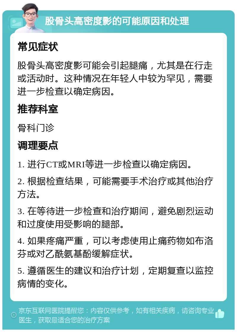 股骨头高密度影的可能原因和处理 常见症状 股骨头高密度影可能会引起腿痛，尤其是在行走或活动时。这种情况在年轻人中较为罕见，需要进一步检查以确定病因。 推荐科室 骨科门诊 调理要点 1. 进行CT或MRI等进一步检查以确定病因。 2. 根据检查结果，可能需要手术治疗或其他治疗方法。 3. 在等待进一步检查和治疗期间，避免剧烈运动和过度使用受影响的腿部。 4. 如果疼痛严重，可以考虑使用止痛药物如布洛芬或对乙酰氨基酚缓解症状。 5. 遵循医生的建议和治疗计划，定期复查以监控病情的变化。