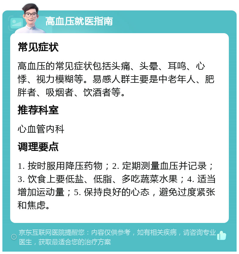 高血压就医指南 常见症状 高血压的常见症状包括头痛、头晕、耳鸣、心悸、视力模糊等。易感人群主要是中老年人、肥胖者、吸烟者、饮酒者等。 推荐科室 心血管内科 调理要点 1. 按时服用降压药物；2. 定期测量血压并记录；3. 饮食上要低盐、低脂、多吃蔬菜水果；4. 适当增加运动量；5. 保持良好的心态，避免过度紧张和焦虑。