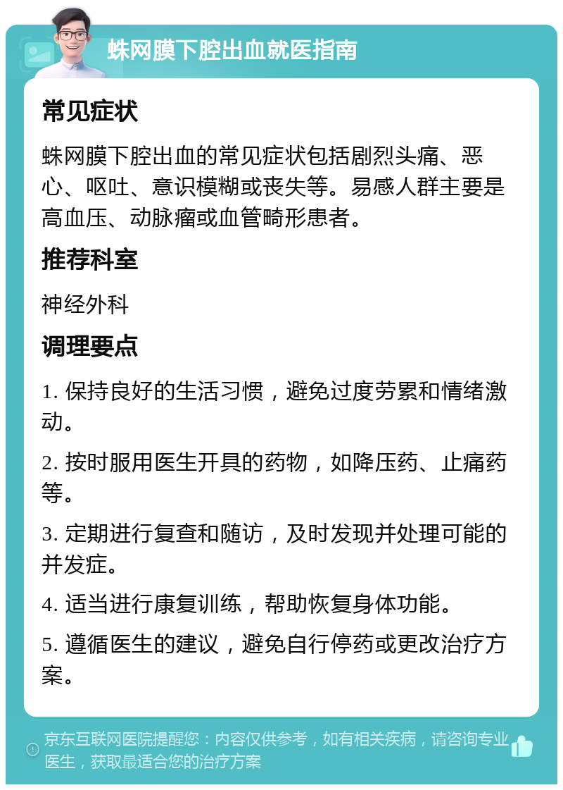 蛛网膜下腔出血就医指南 常见症状 蛛网膜下腔出血的常见症状包括剧烈头痛、恶心、呕吐、意识模糊或丧失等。易感人群主要是高血压、动脉瘤或血管畸形患者。 推荐科室 神经外科 调理要点 1. 保持良好的生活习惯，避免过度劳累和情绪激动。 2. 按时服用医生开具的药物，如降压药、止痛药等。 3. 定期进行复查和随访，及时发现并处理可能的并发症。 4. 适当进行康复训练，帮助恢复身体功能。 5. 遵循医生的建议，避免自行停药或更改治疗方案。