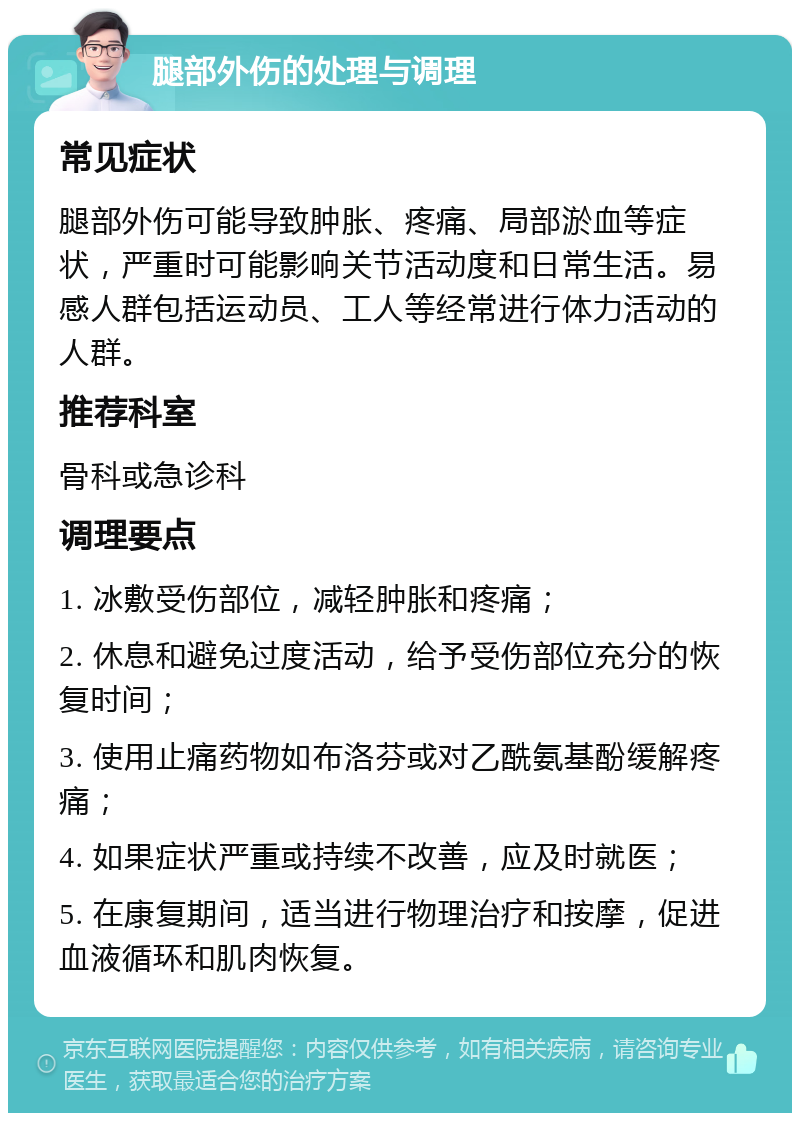 腿部外伤的处理与调理 常见症状 腿部外伤可能导致肿胀、疼痛、局部淤血等症状，严重时可能影响关节活动度和日常生活。易感人群包括运动员、工人等经常进行体力活动的人群。 推荐科室 骨科或急诊科 调理要点 1. 冰敷受伤部位，减轻肿胀和疼痛； 2. 休息和避免过度活动，给予受伤部位充分的恢复时间； 3. 使用止痛药物如布洛芬或对乙酰氨基酚缓解疼痛； 4. 如果症状严重或持续不改善，应及时就医； 5. 在康复期间，适当进行物理治疗和按摩，促进血液循环和肌肉恢复。