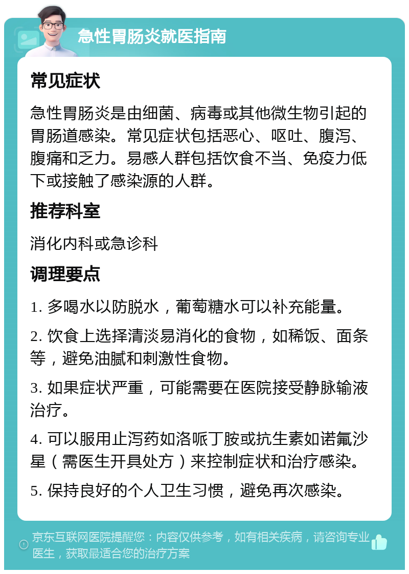 急性胃肠炎就医指南 常见症状 急性胃肠炎是由细菌、病毒或其他微生物引起的胃肠道感染。常见症状包括恶心、呕吐、腹泻、腹痛和乏力。易感人群包括饮食不当、免疫力低下或接触了感染源的人群。 推荐科室 消化内科或急诊科 调理要点 1. 多喝水以防脱水，葡萄糖水可以补充能量。 2. 饮食上选择清淡易消化的食物，如稀饭、面条等，避免油腻和刺激性食物。 3. 如果症状严重，可能需要在医院接受静脉输液治疗。 4. 可以服用止泻药如洛哌丁胺或抗生素如诺氟沙星（需医生开具处方）来控制症状和治疗感染。 5. 保持良好的个人卫生习惯，避免再次感染。