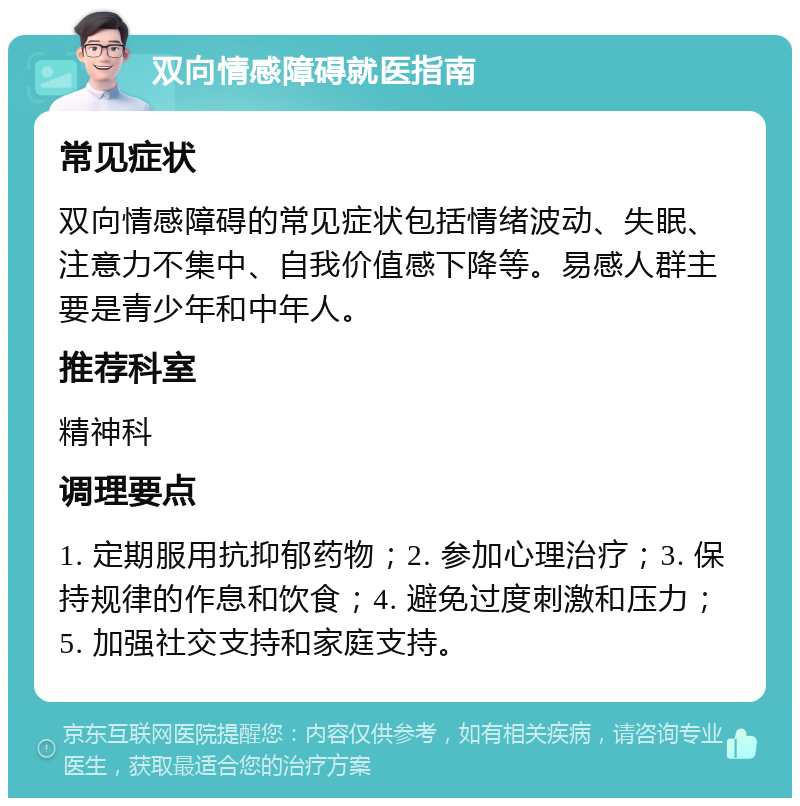 双向情感障碍就医指南 常见症状 双向情感障碍的常见症状包括情绪波动、失眠、注意力不集中、自我价值感下降等。易感人群主要是青少年和中年人。 推荐科室 精神科 调理要点 1. 定期服用抗抑郁药物；2. 参加心理治疗；3. 保持规律的作息和饮食；4. 避免过度刺激和压力；5. 加强社交支持和家庭支持。