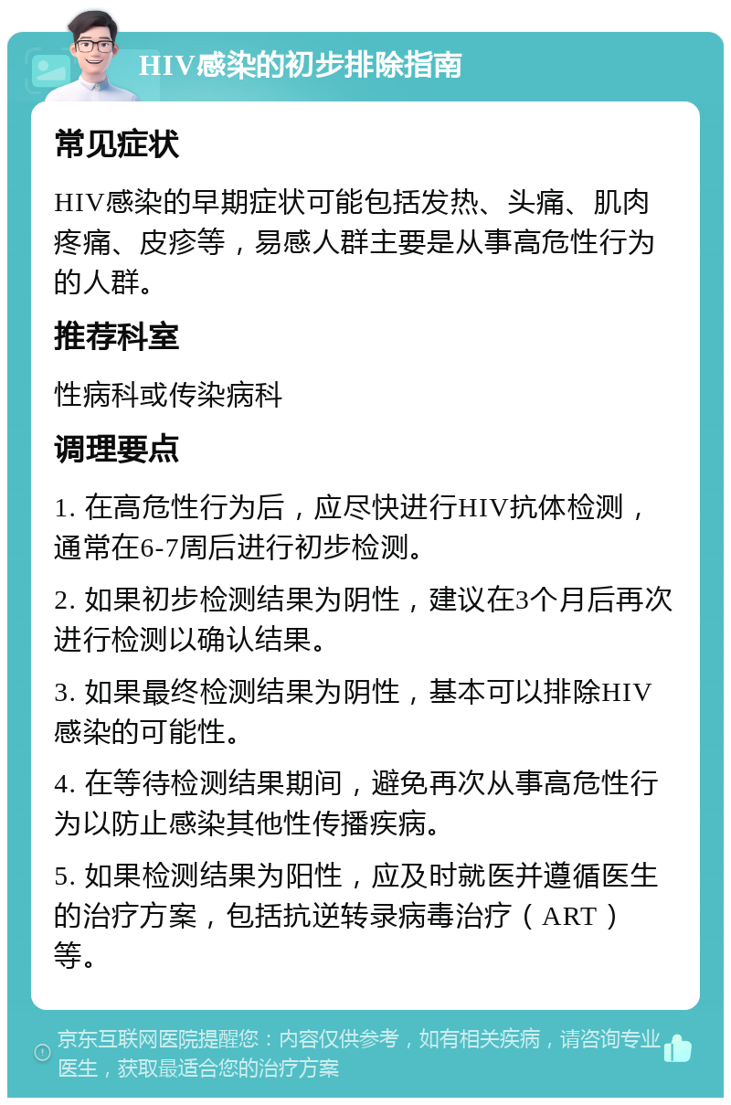 HIV感染的初步排除指南 常见症状 HIV感染的早期症状可能包括发热、头痛、肌肉疼痛、皮疹等，易感人群主要是从事高危性行为的人群。 推荐科室 性病科或传染病科 调理要点 1. 在高危性行为后，应尽快进行HIV抗体检测，通常在6-7周后进行初步检测。 2. 如果初步检测结果为阴性，建议在3个月后再次进行检测以确认结果。 3. 如果最终检测结果为阴性，基本可以排除HIV感染的可能性。 4. 在等待检测结果期间，避免再次从事高危性行为以防止感染其他性传播疾病。 5. 如果检测结果为阳性，应及时就医并遵循医生的治疗方案，包括抗逆转录病毒治疗（ART）等。