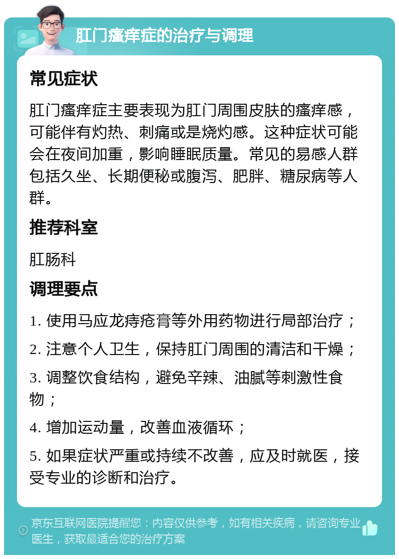 肛门瘙痒症的治疗与调理 常见症状 肛门瘙痒症主要表现为肛门周围皮肤的瘙痒感，可能伴有灼热、刺痛或是烧灼感。这种症状可能会在夜间加重，影响睡眠质量。常见的易感人群包括久坐、长期便秘或腹泻、肥胖、糖尿病等人群。 推荐科室 肛肠科 调理要点 1. 使用马应龙痔疮膏等外用药物进行局部治疗； 2. 注意个人卫生，保持肛门周围的清洁和干燥； 3. 调整饮食结构，避免辛辣、油腻等刺激性食物； 4. 增加运动量，改善血液循环； 5. 如果症状严重或持续不改善，应及时就医，接受专业的诊断和治疗。