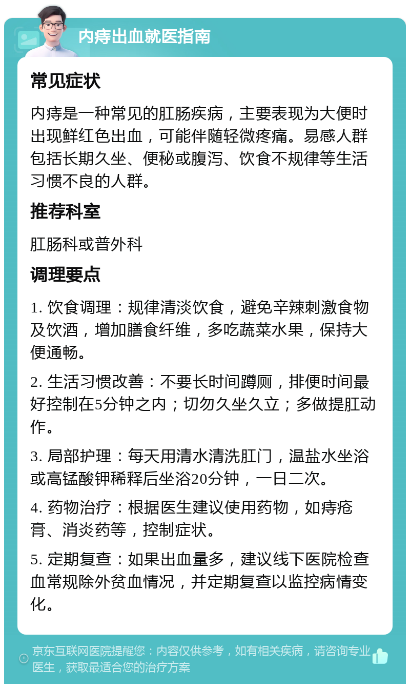 内痔出血就医指南 常见症状 内痔是一种常见的肛肠疾病，主要表现为大便时出现鲜红色出血，可能伴随轻微疼痛。易感人群包括长期久坐、便秘或腹泻、饮食不规律等生活习惯不良的人群。 推荐科室 肛肠科或普外科 调理要点 1. 饮食调理：规律清淡饮食，避免辛辣刺激食物及饮酒，增加膳食纤维，多吃蔬菜水果，保持大便通畅。 2. 生活习惯改善：不要长时间蹲厕，排便时间最好控制在5分钟之内；切勿久坐久立；多做提肛动作。 3. 局部护理：每天用清水清洗肛门，温盐水坐浴或高锰酸钾稀释后坐浴20分钟，一日二次。 4. 药物治疗：根据医生建议使用药物，如痔疮膏、消炎药等，控制症状。 5. 定期复查：如果出血量多，建议线下医院检查血常规除外贫血情况，并定期复查以监控病情变化。