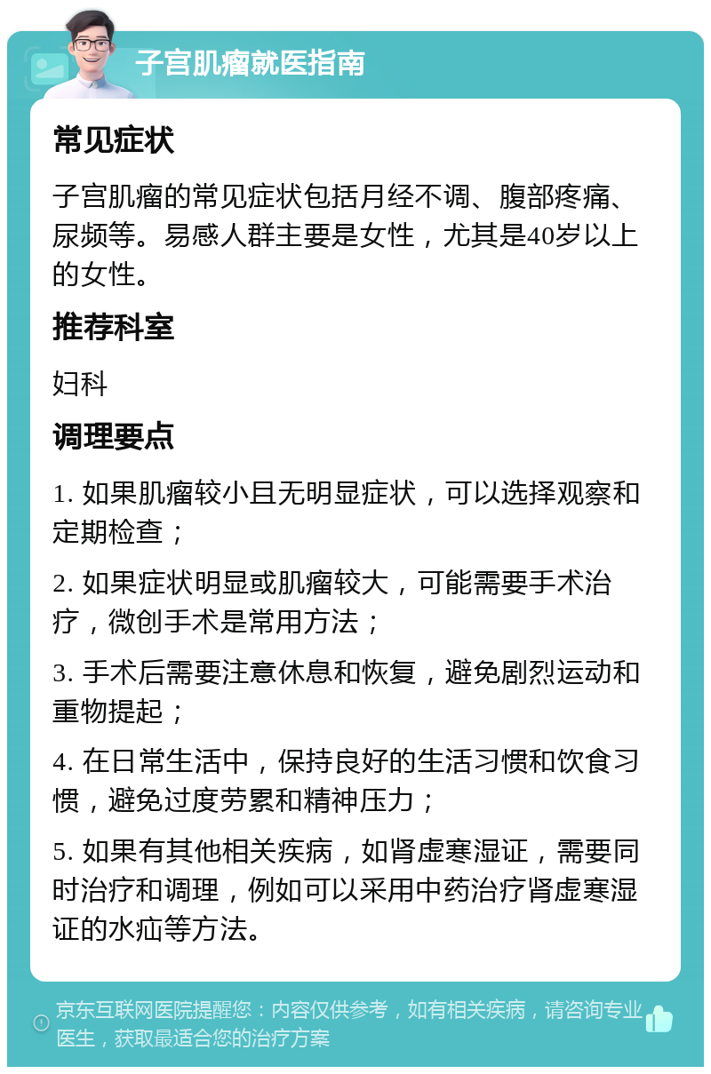 子宫肌瘤就医指南 常见症状 子宫肌瘤的常见症状包括月经不调、腹部疼痛、尿频等。易感人群主要是女性，尤其是40岁以上的女性。 推荐科室 妇科 调理要点 1. 如果肌瘤较小且无明显症状，可以选择观察和定期检查； 2. 如果症状明显或肌瘤较大，可能需要手术治疗，微创手术是常用方法； 3. 手术后需要注意休息和恢复，避免剧烈运动和重物提起； 4. 在日常生活中，保持良好的生活习惯和饮食习惯，避免过度劳累和精神压力； 5. 如果有其他相关疾病，如肾虚寒湿证，需要同时治疗和调理，例如可以采用中药治疗肾虚寒湿证的水疝等方法。