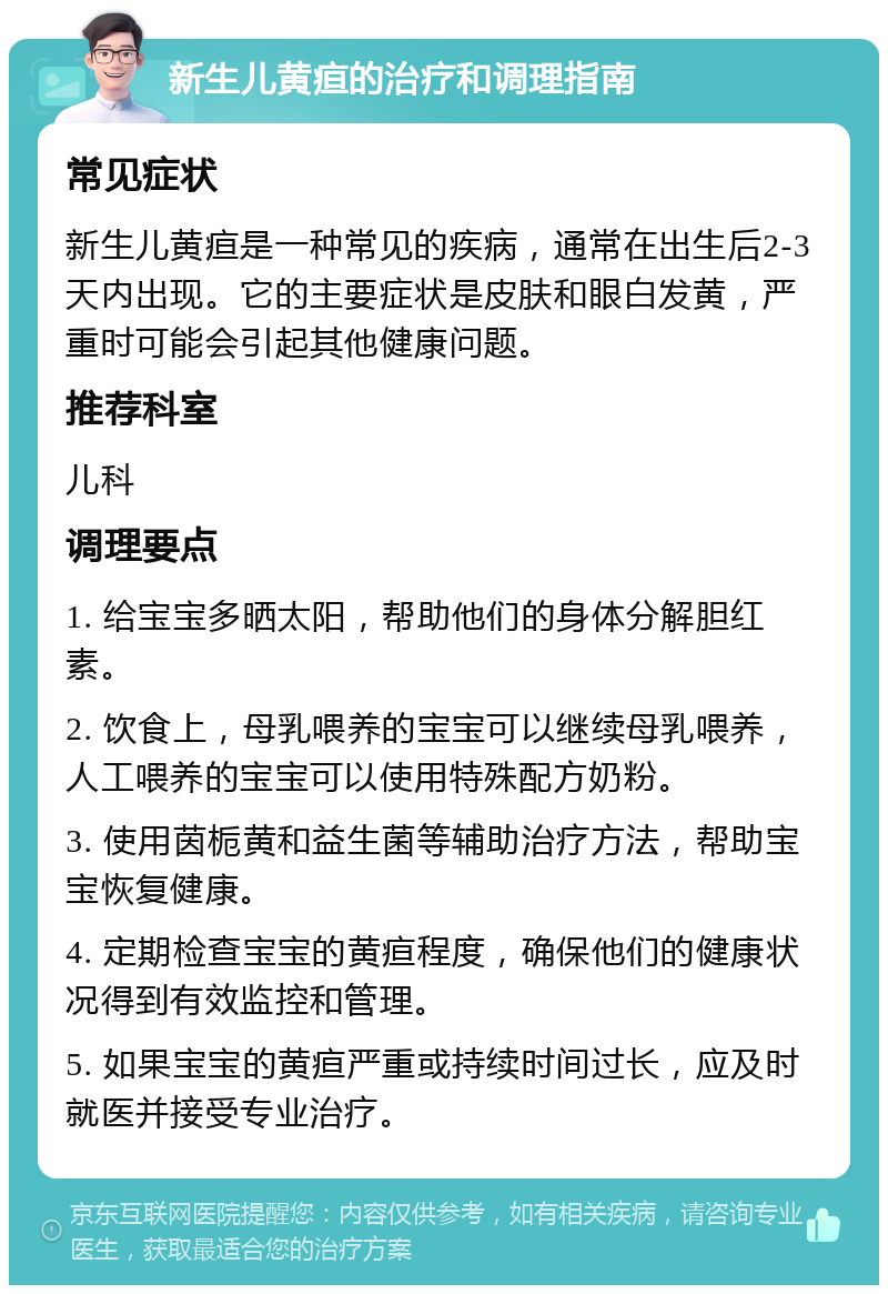 新生儿黄疸的治疗和调理指南 常见症状 新生儿黄疸是一种常见的疾病，通常在出生后2-3天内出现。它的主要症状是皮肤和眼白发黄，严重时可能会引起其他健康问题。 推荐科室 儿科 调理要点 1. 给宝宝多晒太阳，帮助他们的身体分解胆红素。 2. 饮食上，母乳喂养的宝宝可以继续母乳喂养，人工喂养的宝宝可以使用特殊配方奶粉。 3. 使用茵栀黄和益生菌等辅助治疗方法，帮助宝宝恢复健康。 4. 定期检查宝宝的黄疸程度，确保他们的健康状况得到有效监控和管理。 5. 如果宝宝的黄疸严重或持续时间过长，应及时就医并接受专业治疗。