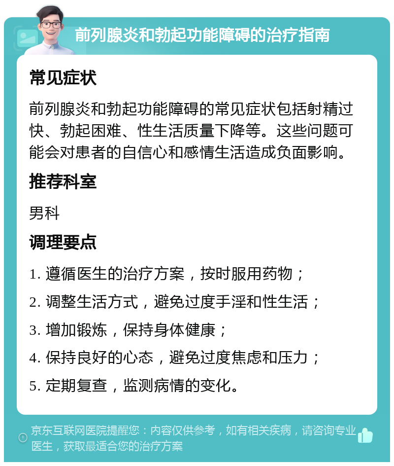 前列腺炎和勃起功能障碍的治疗指南 常见症状 前列腺炎和勃起功能障碍的常见症状包括射精过快、勃起困难、性生活质量下降等。这些问题可能会对患者的自信心和感情生活造成负面影响。 推荐科室 男科 调理要点 1. 遵循医生的治疗方案，按时服用药物； 2. 调整生活方式，避免过度手淫和性生活； 3. 增加锻炼，保持身体健康； 4. 保持良好的心态，避免过度焦虑和压力； 5. 定期复查，监测病情的变化。