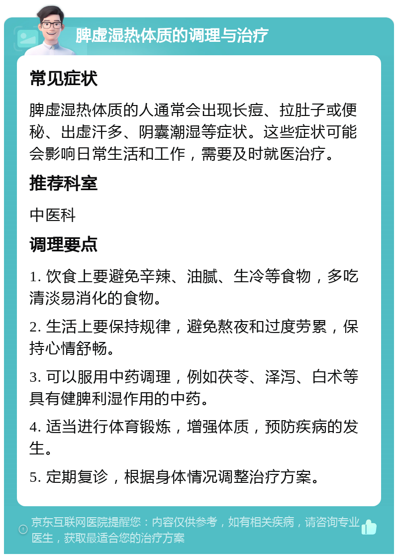 脾虚湿热体质的调理与治疗 常见症状 脾虚湿热体质的人通常会出现长痘、拉肚子或便秘、出虚汗多、阴囊潮湿等症状。这些症状可能会影响日常生活和工作，需要及时就医治疗。 推荐科室 中医科 调理要点 1. 饮食上要避免辛辣、油腻、生冷等食物，多吃清淡易消化的食物。 2. 生活上要保持规律，避免熬夜和过度劳累，保持心情舒畅。 3. 可以服用中药调理，例如茯苓、泽泻、白术等具有健脾利湿作用的中药。 4. 适当进行体育锻炼，增强体质，预防疾病的发生。 5. 定期复诊，根据身体情况调整治疗方案。