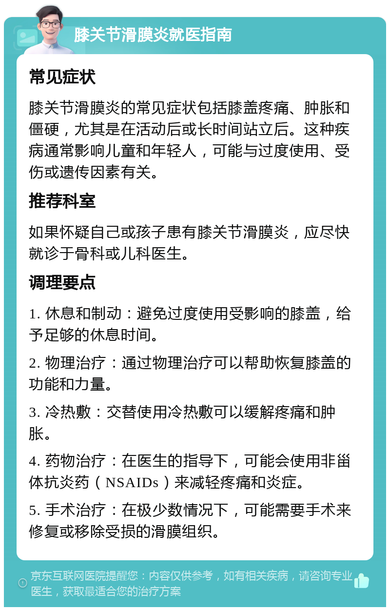 膝关节滑膜炎就医指南 常见症状 膝关节滑膜炎的常见症状包括膝盖疼痛、肿胀和僵硬，尤其是在活动后或长时间站立后。这种疾病通常影响儿童和年轻人，可能与过度使用、受伤或遗传因素有关。 推荐科室 如果怀疑自己或孩子患有膝关节滑膜炎，应尽快就诊于骨科或儿科医生。 调理要点 1. 休息和制动：避免过度使用受影响的膝盖，给予足够的休息时间。 2. 物理治疗：通过物理治疗可以帮助恢复膝盖的功能和力量。 3. 冷热敷：交替使用冷热敷可以缓解疼痛和肿胀。 4. 药物治疗：在医生的指导下，可能会使用非甾体抗炎药（NSAIDs）来减轻疼痛和炎症。 5. 手术治疗：在极少数情况下，可能需要手术来修复或移除受损的滑膜组织。