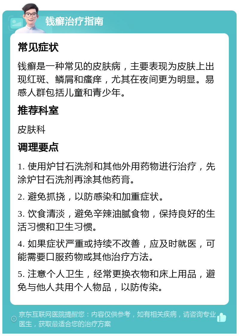 钱癣治疗指南 常见症状 钱癣是一种常见的皮肤病，主要表现为皮肤上出现红斑、鳞屑和瘙痒，尤其在夜间更为明显。易感人群包括儿童和青少年。 推荐科室 皮肤科 调理要点 1. 使用炉甘石洗剂和其他外用药物进行治疗，先涂炉甘石洗剂再涂其他药膏。 2. 避免抓挠，以防感染和加重症状。 3. 饮食清淡，避免辛辣油腻食物，保持良好的生活习惯和卫生习惯。 4. 如果症状严重或持续不改善，应及时就医，可能需要口服药物或其他治疗方法。 5. 注意个人卫生，经常更换衣物和床上用品，避免与他人共用个人物品，以防传染。