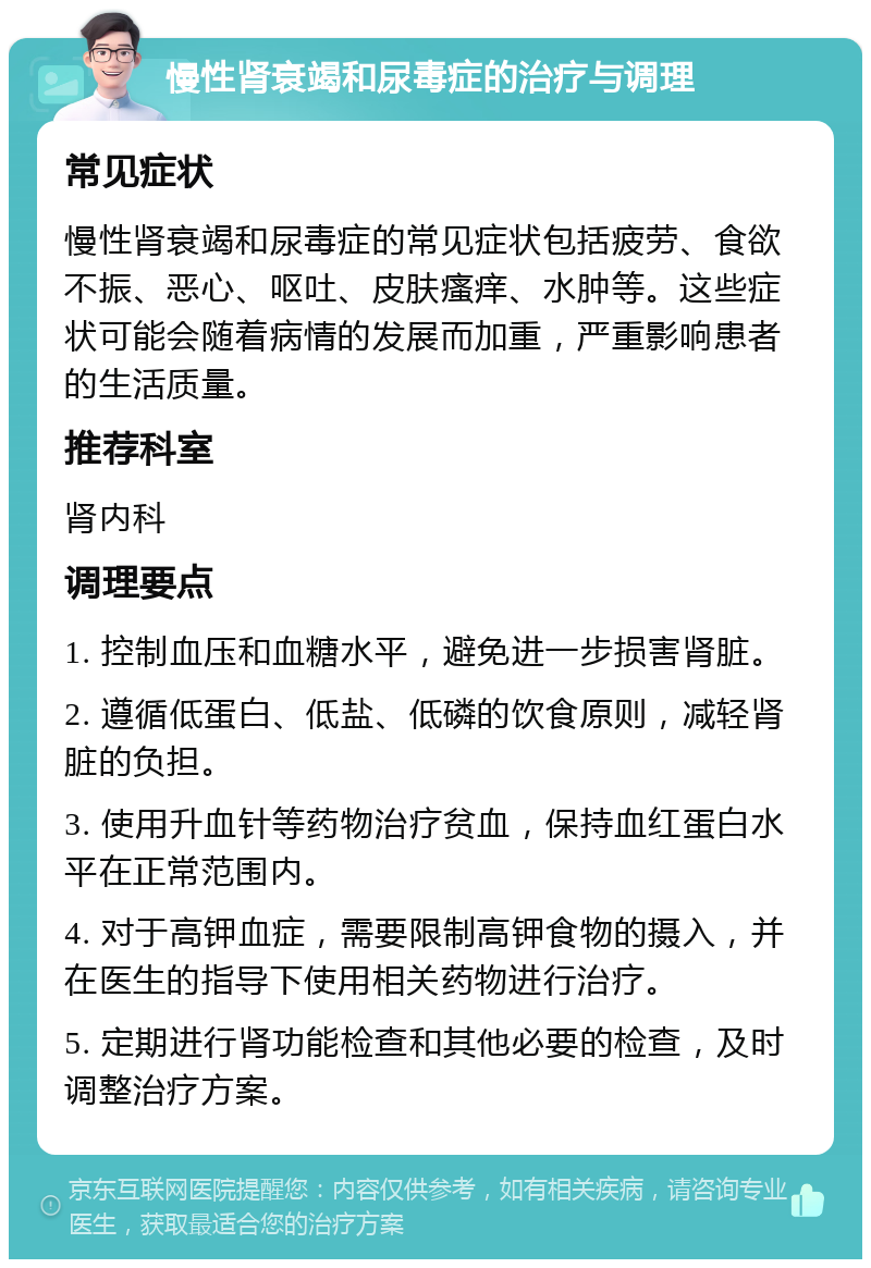 慢性肾衰竭和尿毒症的治疗与调理 常见症状 慢性肾衰竭和尿毒症的常见症状包括疲劳、食欲不振、恶心、呕吐、皮肤瘙痒、水肿等。这些症状可能会随着病情的发展而加重，严重影响患者的生活质量。 推荐科室 肾内科 调理要点 1. 控制血压和血糖水平，避免进一步损害肾脏。 2. 遵循低蛋白、低盐、低磷的饮食原则，减轻肾脏的负担。 3. 使用升血针等药物治疗贫血，保持血红蛋白水平在正常范围内。 4. 对于高钾血症，需要限制高钾食物的摄入，并在医生的指导下使用相关药物进行治疗。 5. 定期进行肾功能检查和其他必要的检查，及时调整治疗方案。