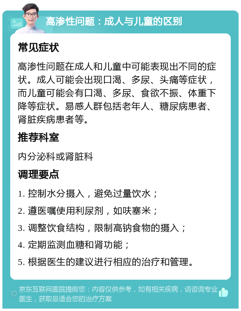 高渗性问题：成人与儿童的区别 常见症状 高渗性问题在成人和儿童中可能表现出不同的症状。成人可能会出现口渴、多尿、头痛等症状，而儿童可能会有口渴、多尿、食欲不振、体重下降等症状。易感人群包括老年人、糖尿病患者、肾脏疾病患者等。 推荐科室 内分泌科或肾脏科 调理要点 1. 控制水分摄入，避免过量饮水； 2. 遵医嘱使用利尿剂，如呋塞米； 3. 调整饮食结构，限制高钠食物的摄入； 4. 定期监测血糖和肾功能； 5. 根据医生的建议进行相应的治疗和管理。