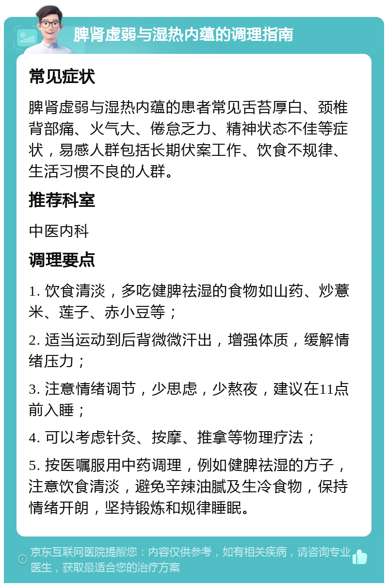 脾肾虚弱与湿热内蕴的调理指南 常见症状 脾肾虚弱与湿热内蕴的患者常见舌苔厚白、颈椎背部痛、火气大、倦怠乏力、精神状态不佳等症状，易感人群包括长期伏案工作、饮食不规律、生活习惯不良的人群。 推荐科室 中医内科 调理要点 1. 饮食清淡，多吃健脾祛湿的食物如山药、炒薏米、莲子、赤小豆等； 2. 适当运动到后背微微汗出，增强体质，缓解情绪压力； 3. 注意情绪调节，少思虑，少熬夜，建议在11点前入睡； 4. 可以考虑针灸、按摩、推拿等物理疗法； 5. 按医嘱服用中药调理，例如健脾祛湿的方子，注意饮食清淡，避免辛辣油腻及生冷食物，保持情绪开朗，坚持锻炼和规律睡眠。